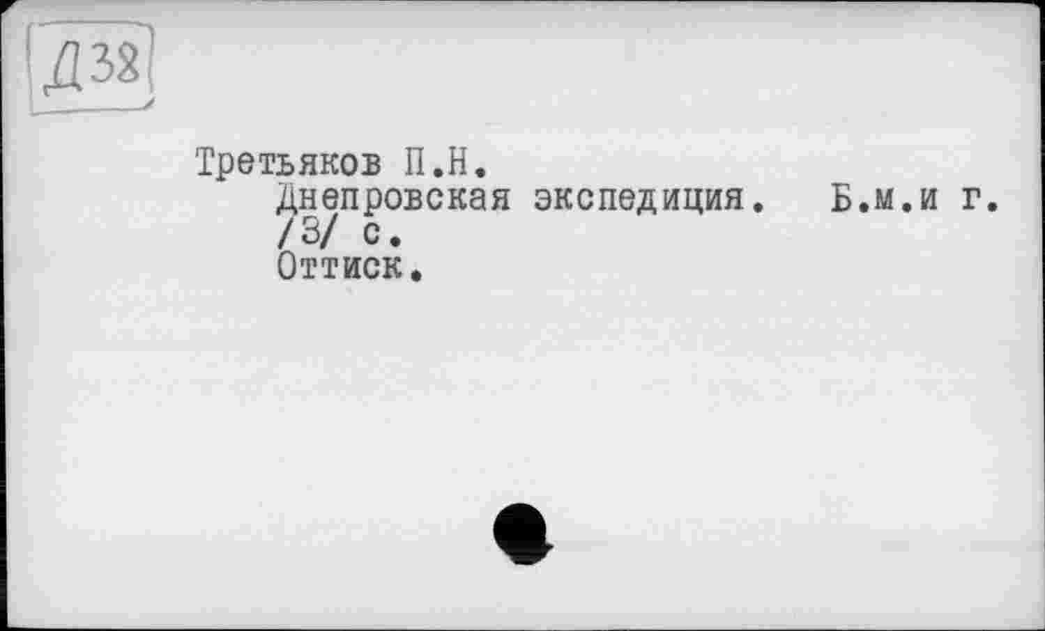 ﻿Д32 ____у
Третьяков П.Н.
Днепровская экспедиция. Б.м.и г.
/3/ с.
Оттиск.